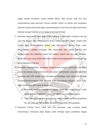 27
hadapi mereka pecahakan sendiri terlebih dahulu. Bila mereka tidak bisa baru
menanyakannya pada guru/tutor. Karena interaksi seperti ini mereka jadi mengetahui
kekuatan masing-masing dan dapat memanfaatkannya. Guru dan tutor dapat benar-benar
berperan sebagai fasilitator proses belajar di kelompok belajar.
3) Permainan dapat memberikan umpan balik langsung. Umpan balik secepatnya atas apa
yang kita lakukan akan memungkinkan proses belajar jadi lebih efektif. Umpan balik
tersebut akan memberitahukan apakah yang kita lakukan tersebut benar, salah,
menguntungkan ataukah merugikan. Bila memberikan hasil positif tindakan hasil
tersebut/serupa bisa dilakukan namun bila hasilnya negatif tentu saja patut dihindari.
Setiap siswa atau warga belajar tidak hanya belajar dari penglamannya sendiri tetapi juga
dari pengalaman orang lain.
4) Permainan memungkinkan penerapan konsep-konsep ataupun peran-peran ke dalam
situasi dan peranan yang sebenarnya di masyarakat. Keterampilan yang dipelajari lewat
permainan jauh lebih mudah untuk diterapkan ke kehidupan nyata sehari-hari daripada
keterampilan-keterampilan yang diperoleh lewat penyampaian pelajaran secara biasa.
Hal ini disebabkan oleh uraian di bawah ini.
a. Permainan memberi kesempatan kepada siswa dan warga belajar untuk
mempraktikkan tingkah laku yang nyata, tidak hanya mendiskusikannya.
b. Tidak sulitnya mengaitkan permainan ke situasi setempat membuat penglihatan
dari apa yang telah dipraktikkan di situ kehidupan nyata lebih gampang.
5) Permainan bersifat luwes. Salah satu sifat permainan yang menonjol adalah
keluwesannya. Permainan dapat dipakai untuk berbagai tujuan pendidikan dengan
 