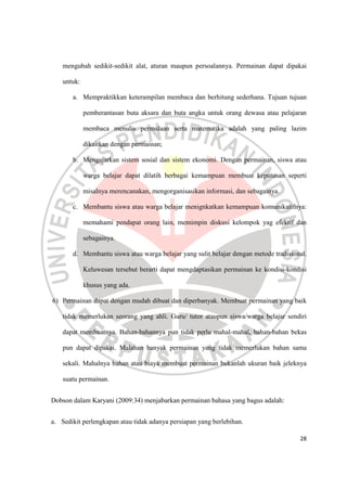 28
mengubah sedikit-sedikit alat, aturan maupun persoalannya. Permainan dapat dipakai
untuk:
a. Mempraktikkan keterampilan membaca dan berhitung sederhana. Tujuan tujuan
pemberantasan buta aksara dan buta angka untuk orang dewasa atau pelajaran
membaca menulis permulaan serta matematika adalah yang paling lazim
dikaitkan dengan permainan;
b. Mengajarkan sistem sosial dan sistem ekonomi. Dengan permainan, siswa atau
warga belajar dapat dilatih berbagai kemampuan membuat keputusan seperti
misalnya merencanakan, mengorganisasikan informasi, dan sebagainya.
c. Membantu siswa atau warga belajar menignkatkan kemampuan komunikatifnya:
memahami pendapat orang lain, memimpin diskusi kelompok yag efektif dan
sebagainya.
d. Membantu siswa atau warga belajar yang sulit belajar dengan metode tradisional.
Keluwesan tersebut berarti dapat mengdaptasikan permainan ke kondisi-kondisi
khusus yang ada.
6) Permainan dapat dengan mudah dibuat dan diperbanyak. Membuat permainan yang baik
tidak memerlukan seorang yang ahli. Guru/ tutor ataupun siswa/warga belajar sendiri
dapat membuatnya. Bahan-bahannya pun tidak perlu mahal-mahal, bahan-bahan bekas
pun dapat dipakai. Malahan banyak permainan yang tidak memerlukan bahan sama
sekali. Mahalnya bahan atau biaya membuat permainan bukanlah ukuran baik jeleknya
suatu permainan.
Dobson dalam Karyani (2009:34) menjabarkan permainan bahasa yang bagus adalah:
a. Sedikit perlengkapan atau tidak adanya persiapan yang berlebihan.
 