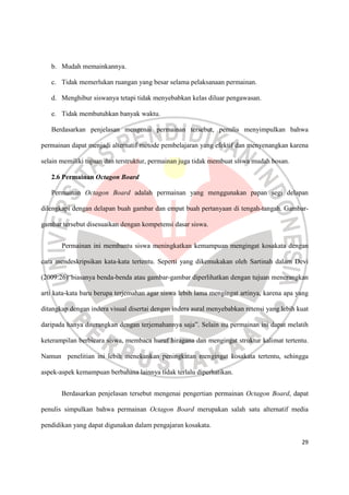 29
b. Mudah memainkannya.
c. Tidak memerlukan ruangan yang besar selama pelaksanaan permainan.
d. Menghibur siswanya tetapi tidak menyebabkan kelas diluar pengawasan.
e. Tidak membutuhkan banyak waktu.
Berdasarkan penjelasan mengenai permainan tersebut, penulis menyimpulkan bahwa
permainan dapat menjadi alternatif metode pembelajaran yang efektif dan menyenangkan karena
selain memiliki tujuan dan terstruktur, permainan juga tidak membuat siswa mudah bosan.
2.6 Permainan Octagon Board
Permainan Octagon Board adalah permainan yang menggunakan papan segi delapan
dilengkapi dengan delapan buah gambar dan empat buah pertanyaan di tengah-tangah. Gambar-
gambar tersebut disesuaikan dengan kompetensi dasar siswa.
Permainan ini membantu siswa meningkatkan kemampuan mengingat kosakata dengan
cara mendeskripsikan kata-kata tertentu. Seperti yang dikemukakan oleh Sartinah dalam Devi
(2009:26)“biasanya benda-benda atau gambar-gambar diperlihatkan dengan tujuan menerangkan
arti kata-kata baru berupa terjemahan agar siswa lebih lama mengingat artinya, karena apa yang
ditangkap dengan indera visual disertai dengan indera aural menyebabkan retensi yang lebih kuat
daripada hanya diterangkan dengan terjemahannya saja”. Selain itu permainan ini dapat melatih
keterampilan berbicara siswa, membaca huruf hiragana dan mengingat struktur kalimat tertentu.
Namun penelitian ini lebih menekankan peningkatan mengingat kosakata tertentu, sehingga
aspek-aspek kemampuan berbahasa lainnya tidak terlalu diperhatikan.
Berdasarkan penjelasan tersebut mengenai pengertian permainan Octagon Board, dapat
penulis simpulkan bahwa permainan Octagon Board merupakan salah satu alternatif media
pendidikan yang dapat digunakan dalam pengajaran kosakata.
 