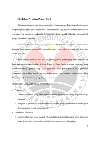 30
2.6.1 Teknik Permainan Octagon Board
Dalam permainan ini guru harus menyiapkan beberapa papan oktagon yang berisi gambar
dan pertanyaan dengan tema-tema tertentu. Pemberian tema yang berbeda-beda ini dimaksudkan
agar siswa bisa mengingat kosakata lebih banyak dan dapat mengklasifikasikan beberapa buah
gambar dalam tema tenrtentu.
Dalam penelitian ini tema yang digunakan adalah kendaraan, aktivitas, tempat umum,
dan arah. Tema-tema tersebut dipilih berdasarkan materi yang sedang dipelajari oleh siswa atau
sampel penelitian.
Papan oktagon memiliki ruas-ruas yang berisi gambar-gambar yang dapat memudahkan
siswa memvisualisasikan kosakata tertentu. Papan ini dapat diputar sehingga membantu siswa
dalam menentukan gambar yang akan digunakan untuk percakapan. Ketika permainan
berlangsung, guru tidak banyak berperan dalam proses pembelajaran, karena siswa hanya
dituntut untuk berinteraksi langsung dengan pemain lain.
2.6.2 Langkah-Langkah Permainan Octagon Board
a. Persiapan
1. Menentukan materi yang akan dijadikan bahan pembelajaran dalam kegiatan belajar
mengajar.
2. Menyiapkan gambar dan pertanyaan sesuai kosakata yang dijadikan bahan pembelajaran
dan memasangnya pada papan oktagon.
b. Pelaksanaan Permainan
1. Guru membagi para siswa menjadi beberapa kelompok. Satu kelompok terdiri dari empat
siswa. Siswa boleh menentukan sendiri teman-teman dalam kelompoknya.
 