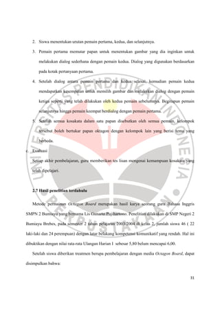 31
2. Siswa menentukan urutan pemain pertama, kedua, dan selanjutnya.
3. Pemain pertama memutar papan untuk menentukan gambar yang dia inginkan untuk
melakukan dialog sederhana dengan pemain kedua. Dialog yang digunakan berdasarkan
pada kotak pertanyaan pertama.
4. Setelah dialog antara pemain pertama dan kedua selesai, kemudian pemain kedua
mendapatkan kesempatan untuk memilih gambar dan melakukan dialog dengan pemain
ketiga seperti yang telah dilakukan oleh kedua pemain sebelumnya. Begitupun pemain
selanjutnya hingga pemain keempat berdialog dengan pemain pertama.
5. Setelah semua kosakata dalam satu papan disebutkan oleh semua pemain, kelompok
tersebut boleh bertukar papan oktagon dengan kelompok lain yang berisi tema yang
berbeda.
c. Evaluasi
Setiap akhir pembelajaran, guru memberikan tes lisan mengenai kemampuan kosakata yang
telah dipelajari.
2.7 Hasil penelitian terdahulu
Metode permainan Octagon Board merupakan hasil karya seorang guru Bahasa Inggris
SMPN 2 Bumiayu yang bernama Lis Gunarto Pujihartono. Penelitian dilakukan di SMP Negeri 2
Bumiayu Brebes, pada semester 2 tahun pelajaran 2003/2004 di kelas 2, jumlah siswa 46 ( 22
laki-laki dan 24 perempuan) dengan latar belakang kompetensi komunikatif yang rendah. Hal ini
dibuktikan dengan nilai rata-rata Ulangan Harian I sebesar 5,80 belum mencapai 6,00.
Setelah siswa diberikan treatmen berupa pembelajaran dengan media Octagon Board, dapat
disimpulkan bahwa:
 