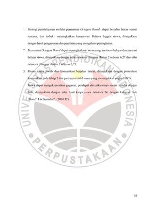 32
1. Strategi pembelajaran melalui permainan Octagon Board dapat berjalan lancar sesuai
rencana, dan terbukti meningkatkan kompetensi Bahasa Inggris siswa, ditunjukkan
dengan hasil pengamatan dan penilaian yang mengalami peningkatan.
2. Permainan Octagon Board dapat meningkatkan rasa senang, motivasi belajar dan prestasi
belajar siswa, ditunjukkan dengan nilai rata-rata Ulangan Harian 2 sebesar 6,27 dan nilai
rata-rata Ulangan Harian 3 sebesar 6,75.
3. Proses tanya jawab dan komunikasi berjalan lancar, ditunjukkan dengan prosentase
komunikasi pada tahap 2 dan partisipasi aktif siswa yang menunjukkan angka 100 %.
Siswa dapat mengekspresikan gagasan, pendapat dan pikirannya secara tertulis dengan
baik, ditunjukkan dengan nilai hasil karya siswa rata-rata 74, dengan kategori baik
‘Good’. Lis Gunarto P. (2004:32)
 