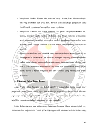 16
1. Penguasaan kosakata represif atau proses decoding, artinya proses memahami apa-
apa yang dituturkan oleh orang lain. Represif diartikan sebagai penguasaan yang
bersifat pasif, pemahaman hanya dalam proses pemikiran.
2. Penguasaan produktif atau proses encoding yaitu proses mengkomunikasikan ide,
pikiran, perasaan melalui bentuk kebahasaan atau dengan kata lain pemahaman
kosakata dengan cara mampu menerapkan kosakata yang bersangkutan dalam suatu
konteks kalimat. Dengan demikian akan jelas makna yang dikandung oleh kosakata
tersebut.
3. Penguasaan penulisan yang juga tidak kalah pentingnya dengan penguasaan kosakata
secara produktif dan resertif. Oleh sebab itu, walaupun seseorang mampu memahami
makna suatu kata dan mampu pula menerapkannya dalam rangkaian kalimat, tetapi
bila ia tidak menguasai penulisannya yang benar dan sesuai aturan, maka hal itu
berarti bahwa ia belum menguasai kata atau kosakata yang bersangkutan secara
sempurna.
2.1.2 Kosakata Dalam Bahasa Jepang
Asano Yuriko dalam Sudjianto dan Dahidi (2007:97) menyebutkan bahwa tujuan akhir
pengajaran Bahasa Jepang adalah agar para pembelajar dapat mengkomunikasikan ide atau
gagasannya dengan menggunakan Bahasa Jepang baik dengan cara lisan maupun tulisan, salah
satu faktor penunjangnya adalah penguasaan goi yang memadai.
Dalam Bahasa Jepang, kata adalah tango. Sedangkan kosakata dikenal dengan istilah goi.
Shinmura dalam Sudjianto dan Dahidi (2007:97) tango adalah satuan terkecil dari bahasa yang
 
