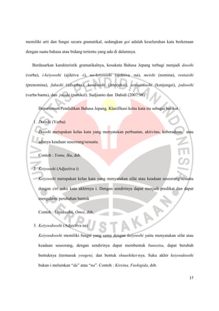 17
memiliki arti dan fungsi secara gramatikal, sedangkan goi adalah keseluruhan kata berkenaan
dengan suatu bahasa atau bidang tertentu yang ada di dalamnya.
Berdasarkan karakteristik gramatikalnya, kosakata Bahasa Jepang terbagi menjadi dooshi
(verba), i-keiyooshi (ajiktiva -i), na-keiyooshi (ajektiva -na), meishi (nomina), rentaishi
(prenomina), fukushi (adverbia), kandooshi (interjeksi), setsuzokushi (konjungsi), jodooshi
(verba bantu), dan jooshi (partikel). Sudjianto dan Dahidi (2007:98).
Departemen Pendidikan Bahasa Jepang. Klasifikasi kelas kata itu sebagai berikut :
1. Dooshi (Verba)
Dooshi merupakan kelas kata yang menyatakan perbuatan, aktivitas, keberadaan, atau
adanya keadaan seseorang/sesuatu.
Contoh : Yomu, Iku, dsb.
2. Keiyooshi (Adjectiva i)
Keiyooshi merupakan kelas kata yang menyatakan sifat atau keadaan seseorang/sesuatu
dengan ciri suku kata akhirnya i. Dengan sendirinya dapat menjadi predikat dan dapat
mengalami perubahan bentuk
Contoh : Utsukushii, Omoi, dsb.
3. Keiyoodooshi (Adjectiva na)
Keiyoodooshi memiliki fungsi yang sama dengan keiyooshi yaitu menyatakan sifat atau
keadaan seseorang, dengan sendirinya dapat membentuk bunsetsu, dapat berubah
bentuknya (termasuk yoogen), dan bentuk shuushikei-nya. Suku akhir keiyoodooshi
bukan i melainkan “da” atau “na”. Contoh : Kireina, Fushigida, dsb.
 