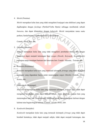 18
4. Meishi (Nomina)
Meishi merupakan kelas kata yang tidak mengalami konjugasi atau deklinasi yang dapat
digabungkan dengan fuzokugo (Partikel/Verba Bantu) sehingga membentuk sebuah
bunsetsu, dan dapat dilanjutkan dengan kakujoshi. Meishi menyatakan nama suatu
perkara, benda/barang, kejadian/peristiwa, dan keadaan.
Contoh : Mizu, Hon, dsb.
5. Fukushi (Adverbia)
Fukushi merupakan kelas kata yang tidak mengalami perubahan bentuk dan dengan
sendirinya dapat menjadi keterangan bagi yoogen (Dooshi, Keiyoushi, Keiyoudooshi)
walaupun tanpa mendapat bantuan dari kata-kata lain. Contoh : Mattaku, Tottemo, dsb.
6. Rentaishi (Prenomina)
Rentaishi merupakan kelas kata yang termasuk kelompok jiritsugo yang tidak mengenal
konjugasi yang digunakan hanya untuk menerangkan taigen (Meishi). Contoh : Kono,
Konna, dsb.
7. Setsuzokushi (Konjungsi)
Setsuzokushi merupakan kelas kata yang termasuk kelompok jiritsugo yang tidak dapat
mengalami perubahan, tidak dapat menjadi subjek, objek, predikat, ataupun kata yang
menerangkan kata lain (shuushokugo). Berfungsi untuk menggabungkan kalimat dengan
kalimat atau bagian-bagian kalimat. Contoh : Sorede, Demo, dsb.
8. Kandooshi (Interjeksi)
Kandooshi merupakan kelas kata yang termasuk kelompok jiritsugo yang tidak dapat
berubah bentuknya, tidak dapat menjadi subjek, tidak dapat menjadi keterangan, dan
 