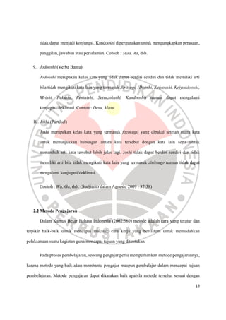 19
tidak dapat menjadi konjungsi. Kandooshi dipergunakan untuk mengungkapkan perasaan,
panggilan, jawaban atau persalaman. Contoh : Maa, Aa, dsb.
9. Jodooshi (Verba Bantu)
Jodooshi merupakan kelas kata yang tidak dapat berdiri sendiri dan tidak memiliki arti
bila tidak mengikuti kata lain yang termasuk Jiritsugo (Dooshi, Keiyoushi, Keiyoudooshi,
Meishi, Fukushi, Rentaishi, Setsuzokushi, Kandooshi) namun dapat mengalami
konjugasi/deklinasi. Contoh : Desu, Masu.
10. Joshi (Partikel)
Joshi merupakan kelas kata yang termasuk fozokugo yang dipakai setelah suatu kata
untuk menunjukkan hubungan antara kata tersebut dengan kata lain serta untuk
menambah arti kata tersebut lebih jelas lagi. Joshi tidak dapat berdiri sendiri dan tidak
memiliki arti bila tidak mengikuti kata lain yang termasuk Jiritsugo namun tidak dapat
mengalami konjugasi/deklinasi.
Contoh : Wa, Ga, dsb. (Sudjianto dalam Agnesh, 2009 : 37-38)
2.2 Metode Pengajaran
Dalam Kamus Besar Bahasa Indonesia (2002:580) metode adalah cara yang teratur dan
terpikir baik-baik untuk mencapai maksud; cara kerja yang bersistem untuk memudahkan
pelaksanaan suatu kegiatan guna mencapai tujuan yang ditentukan.
Pada proses pembelajaran, seorang pengajar perlu memperhatikan metode pengajarannya,
karena metode yang baik akan membantu pengajar maupun pembelajar dalam mencapai tujuan
pembelajaran. Metode pengajaran dapat dikatakan baik apabila metode tersebut sesuai dengan
 