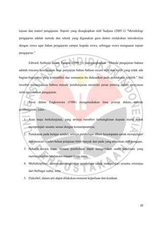 20
tujuan dan materi pengajaran. Seperti yang diungkapkan oleh Sudjana (2005:1) “Metodologi
pengajaran adalah metode dan teknik yang digunakan guru dalam melakukan interaksinya
dengan siswa agar bahan pengajaran sampai kepada siswa, sehingga siswa menguasai tujuan
pengajaran.”
Edward Anthony dalam Tarigan (1989:11) mengungkapkan “Metode pengajaran bahasa
adalah rencana keseluruhan bagi penyajian bahan bahasa secara rapi dan tertib yang tidak ada
bagian-bagiannya yang kontradiksi dan semuanya itu didasarkan pada pendekatan terpilih.” Hal
tersebut menunjukkan bahwa metode pembelajaran memiliki peran penting dalam menyusun
serta merencakan pengajaran.
Rivai dalam Engkoswara (1988) mengemukakan lima prinsip dalam metode
pembelajaran, yaitu :
1. Azas maju berkelanjutan, yang artinya memberi kemungkinan kepada murid untuk
mempelajari sesuatu sesuai dengan kemampuannya,
2. Penekanan pada belajar sendiri, artinya pembelajar diberi kesempatan untuk mempelajari
dan mencari sendiri bahan pelajaran lebih banyak dari pada yang diberikan oleh pengajar,
3. Bekerja secara team, dimana pembelajar dapat mengerjakan suatu pekerjaan yang
memungkinkan bermacam-macam kerja sama,
4. Multidisipliner, artinya memungkinkan pembelajar untuk mempelajari sesuatu, mininjau
dari berbagai sudut, serta
5. Fleksibel, dalam arti dapat dilakukan menurut keperluan dan keadaan.
 