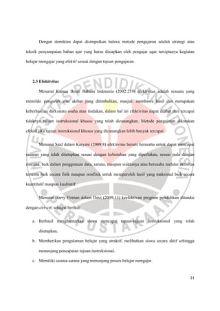 21
Dengan demikian dapat disimpulkan bahwa metode pengajaran adalah strategi atau
teknik penyampaian bahan ajar yang harus disiapkan oleh pengajar agar terciptanya kegiatan
belajar mengajar yang efektif sesuai dengan tujuan pengajaran.
2.3 Efektivitas
Menurut Kamus Besar Bahasa Indonesia (2002:219) efektivitas adalah sesuatu yang
memiliki pengaruh atau akibat yang ditimbulkan, manjur, membawa hasil dan merupakan
keberhasilan dari suatu usaha atau tindakan, dalam hal ini efektivitas dapat dilihat dari tercapai
tidaknya tujuan instruksional khusus yang telah dicanangkan. Metode pengajaran dikatakan
efektif jika tujuan instruksional khusus yang dicanangkan lebih banyak tercapai.
Menurut Said dalam Karyani (2009:8) efektivitas berarti berusaha untuk dapat mencapai
sasaran yang telah ditetapkan sesuai dengan kebutuhan yang diperlukan, sesuai pula dengan
rencana, baik dalam penggunaan data, sarana, maupun waktunya atau berusaha melalui aktivitas
tertentu baik secara fisik maupun nonfisik untuk memperoleh hasil yang maksimal baik secara
kuantitatif maupun kualitatif.
Menurut Harry Firman dalam Devi (2009:13) keefektivan program pendidikan ditandai
dengan ciri-ciri sebagai berikut:
a. Berhasil menghantarkan siswa mencapai tujuan-tujuan instruksional yang telah
ditetapkan.
b. Memberikan pengalaman belajar yang atraktif, melibatkan siswa secara aktif sehingga
menunjang pencapaian tujuan instruksional.
c. Memiliki sarana-sarana yang menunjang proses belajar mengajar.
 