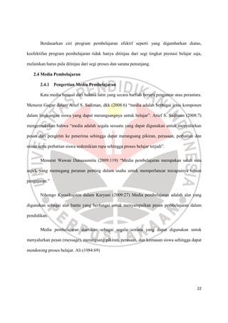 22
Berdasarkan ciri program pembelajaran efektif seperti yang digambarkan diatas,
keefektifan program pembelajaran tidak hanya ditinjau dari segi tingkat prestasi belajar saja,
melainkan harus pula ditinjau dari segi proses dan sarana penunjang.
2.4 Media Pembelajaran
2.4.1 Pengertian Media Pembelajaran
Kata media berasal dari bahasa latin yang secara harfiah berarti pengantar atau perantara.
Menurut Gagne dalam Arief S. Sadiman, dkk (2008:6) “media adalah berbagai jenis komponen
dalam lingkungan siswa yang dapat merangsangnya untuk belajar”. Arief S. Sadiman (2008:7)
mengemukakan bahwa “media adalah segala sesuatu yang dapat digunakan untuk menyalurkan
pesan dari pengirim ke penerima sehingga dapat merangsang pikiran, perasaan, perhatian dan
minat serta perhatian siswa sedemikian rupa sehingga proses belajar terjadi”.
Menurut Wawan Danasasmita (2009:119) “Media pembelajaran merupakan salah satu
aspek yang memegang peranan penting dalam usaha untuk memperlancar tercapainya tujuan
pengajaran.”
Nihongo Kyouikujiten dalam Karyani (2009:27) Media pembelajaran adalah alat yang
digunakan sebagai alat bantu yang berfungsi untuk menyampaikan pesan pembelajaran dalam
pendidikan.
Media pembelajaran diartikan sebagai segala semata yang dapat digunakan untuk
menyalurkan pesan (message), merangsang pikiran, perasaan, dan kemauan siswa sehingga dapat
mendorong proses belajar. Ali (1984:69)
 