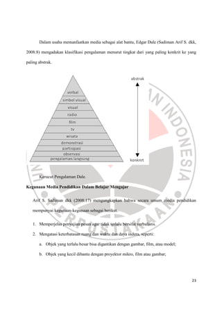 23
Dalam usaha memanfaatkan media sebagai alat bantu, Edgar Dale (Sadiman Arif S. dkk,
2008:8) mengadakan klasifikasi pengalaman menurut tingkat dari yang paling konkrit ke yang
paling abstrak.
Kerucut Pengalaman Dale.
Kegunaan Media Pendidikan Dalam Belajar Mengajar
Arif S. Sadiman dkk (2008:17) mengungkapkan bahwa secara umum media pendidikan
mempunyai kegunaan-kegunaan sebagai berikut.
1. Memperjelas penyajian pesan agar tidak terlalu bersifat verbalistis.
2. Mengatasi keterbatasan ruang dan waktu dan daya indera, seperti:
a. Objek yang terlalu besar bisa digantikan dengan gambar, film, atau model;
b. Objek yang kecil dibantu dengan proyektor mikro, film atau gambar;
 