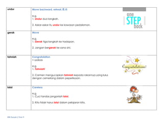 BM Darjah 2 Unit 9
undur Move backward, retreat,退后
e.g.
1. Undur dua langkah.
2. Askar-askar itu undur ke kawasan pedalaman.
gerak Move
e.g.
1. Gerak tiga langkah ke hadapan.
2. Jangan bergerak ke sana sini.
tahniah Congratulation
= syabas
e.g.
1. Tahniah!
2. Carmen mengucapkan tahniah kepada rakannya yang lulus
dengan cemerlang dalam peperiksaan.
lalai Careless
e.g.
1. Cuci tandas janganlah lalai.
2. Kita tidak harus lalai dalam pelajaran kita.
 