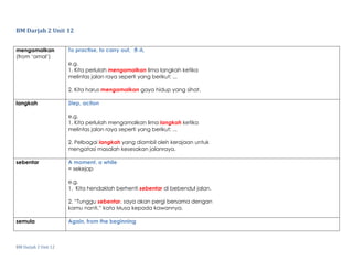 BM Darjah 2 Unit 12
BM Darjah 2 Unit 12
mengamalkan
(from ‘amal’)
To practise, to carry out, 养成
e.g.
1. Kita perlulah mengamalkan lima langkah ketika
melintas jalan raya seperti yang berikut: ...
2. Kita harus mengamalkan gaya hidup yang sihat.
langkah Step, action
e.g.
1. Kita perlulah mengamalkan lima langkah ketika
melintas jalan raya seperti yang berikut: ...
2. Pelbagai langkah yang diambil oleh kerajaan untuk
mengatasi masalah kesesakan jalanraya.
sebentar A moment, a while
= sekejap
e.g.
1. Kita hendaklah berhenti sebentar di bebendul jalan.
2. “Tunggu sebentar, saya akan pergi bersama dengan
kamu nanti,” kata Musa kepada kawannya.
semula Again, from the beginning
 