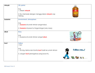 BM Darjah 2 Unit 15
minyak Oil, petrol
e.g.
1. Stesen minyak
2. Ibu memasak dengan menggunakan minyak cap
helang.
Suasana Environment, atmosphere
e.g.
1. Suasana di rumah Aiman sangat sibuk.
2. Suasana di pasar itu hingar-bingar (very noisy).
sibuk Busy
e.g.
1. Suasana di rumah Aiman sangat sibuk.
turut Follow
= ikut
e.g.
1. Ai Ling, Herina dan Kavita turut hadir ke rumah Aiman
2. Jangan turut perangainya yang buruk itu.
 