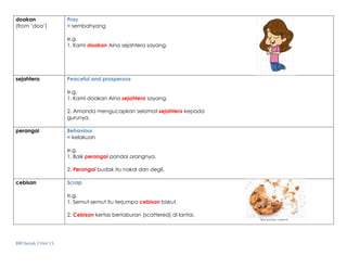 BM Darjah 2 Unit 15
doakan
(from ‘doa’)
Pray
= sembahyang
e.g.
1. Kami doakan Aina sejahtera sayang.
sejahtera Peaceful and prosperous
e.g.
1. Kami doakan Aina sejahtera sayang.
2. Amanda mengucapkan selamat sejahtera kepada
gurunya.
perangai Behaviour
= kelakuan
e.g.
1. Baik perangai pandai orangnya.
2. Perangai budak itu nakal dan degil.
cebisan Scrap
e.g.
1. Semut-semut itu terjumpa cebisan biskut.
2. Cebisan kertas bertaburan (scattered) di lantai.
 