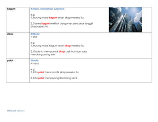 BM Darjah 2 Unit 15
kagum Amaze, astonished, surprised
e.g.
1. Burung murai kagum akan sikap mereka itu.
2. Sidney kagum melihat bangunan pencakar langgit
(skyscraper) itu.
sikap Attitude
= sifat
e.g.
1. Burung murai kagum akan sikap mereka itu.
2. Gadis itu mempunyai sikap baik hati dan suka
menolong orang lain.
patut Should
= harus
e.g.
1. Kita patut mencontohi sikap mereka itu.
2. Kita patut menyayangi binatang kecil.
 