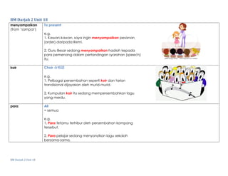 BM Darjah 2 Unit 18
BM Darjah 2 Unit 18
menyampaikan
(from ‘sampai’)
To present
e.g.
1. Kawan-kawan, saya ingin menyampaikan pesanan
(order) daripada Remi.
2. Guru Besar sedang menyampaikan hadiah kepada
para pemenang dalam pertandingan syarahan (speech)
itu.
koir Choir 合唱团
e.g.
1. Pelbagai persembahan seperti koir dan tarian
trandisional dijayakan oleh murid-murid.
2. Kumpulan koir itu sedang mempersembahkan lagu
yang merdu.
para All
= semua
e.g.
1. Para tetamu terhibur oleh persembahan kompang
tersebut.
2. Para pelajar sedang menyanyikan lagu sekolah
bersama-sama.
 