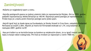 -Košarka je najgledaniji sport u svetu.
-Najviše postignutih poena na jednoj utakmici delo je reprezentacije Poljske. Oni su 1955. godine
pobedili reprezentaciju Velike Britanije sa 140:44. Najmanje poena postigla je reprezentacija
Finske koja je u duelu protiv Estonije postigla samo jedan poen.
-Najviši igrač koji je ikada igrao na Eurobasketu je Slavko Vraneš iz Crne Gore, nekadašnji košarkaš
Partizana sa svojih 2,30m. Najniži je mario Gil Fernandeš Andrade sa 1,74. ovaj košarkaš je
nastupao 2007. godine na EP.
-Kao prvi koševi su se koristile korpe za breskve sa netaknutim dnom, te su igrači morali vaditi
loptu iz korpe nakon svakog koša. Prvi koš sa mrežom je napravljen u ranim 1900-im.
Zanimljivosti
 
