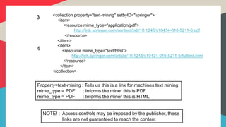 3
Property=text-mining : Tells us this is a link for machines text mining
mime_type = PDF : Informs the miner this is PDF
mime_type = PDF : Informs the miner this is HTML
<collection property="text-mining" setbyID="springer">
<item>
<resource mime_type="application/pdf”>
http://link.springer.com/content/pdf/10.1245/s10434-016-5211-6.pdf
</resource>
</item>
<item>
<resource mime_type="text/html”>
http://link.springer.com/article/10.1245/s10434-016-5211-6/fulltext.html
</resource>
</item>
</collection>
4
NOTE! : Access controls may be imposed by the publisher, these
links are not guaranteed to reach the content
 