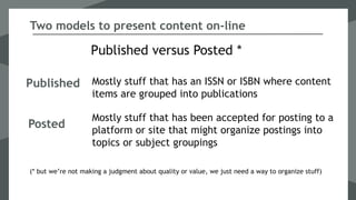 Published
Published versus Posted *
Mostly stuff that has an ISSN or ISBN where content
items are grouped into publications
Two models to present content on-line
Posted
Mostly stuff that has been accepted for posting to a
platform or site that might organize postings into
topics or subject groupings
(* but we’re not making a judgment about quality or value, we just need a way to organize stuff)
 