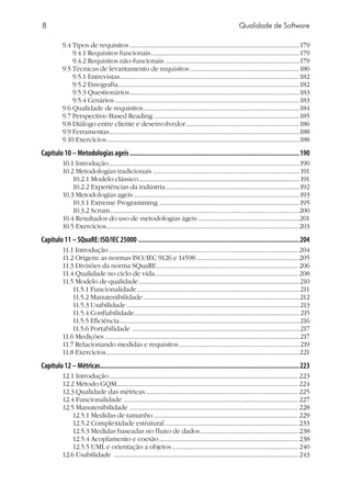 Qualidade de Software
9.4 Tipos de requisitos....................................................................................................................179
9.4.1 Requisitos funcionais......................................................................................................179
9.4.2 Requisitos não-funcionais............................................................................................179
9.5 Técnicas de levantamento de requisitos...........................................................................180
9.5.1 Entrevistas..........................................................................................................................182
9.5.2 Etnografia............................................................................................................................182
9.5.3 Questionários....................................................................................................................183
9.5.4 Cenários..............................................................................................................................183
9.6 Qualidade de requisitos...........................................................................................................184
9.7 Perspective-Based Reading....................................................................................................185
9.8 Diálogo entre cliente e desenvolvedor..............................................................................186
9.9 Ferramentas..................................................................................................................................188
9.10 Exercícios....................................................................................................................................188
Capítulo 10 – Metodologias ageis...................................................................................................190
10.1 Introdução..................................................................................................................................190
10.2 Metodologias tradicionais ....................................................................................................191
10.2.1 Modelo clássico..............................................................................................................191
10.2.2 Experiências da indústria............................................................................................192
10.3 Metodologias ageis .................................................................................................................193
10.3.1 Extreme Programming ................................................................................................195
10.3.2 Scrum................................................................................................................................ 200
10.4 Resultados do uso de metodologias ágeis......................................................................201
10.5 Exercícios................................................................................................................................... 203
Capítulo 11 – SQuaRE:ISO/IEC 25000..............................................................................................204
11.1 Introdução................................................................................................................................. 204
11.2 Origem: as normas ISO/IEC 9126 e 14598...................................................................... 205
11.3 Divisões da norma SQuaRE................................................................................................. 206
11.4 Qualidade no ciclo de vida.................................................................................................. 208
11.5 Modelo de qualidade..............................................................................................................210
11.5.1 Funcionalidade...............................................................................................................211
11.5.2 Manutenibilidade...........................................................................................................212
11.5.3 Usabilidade......................................................................................................................213
11.5.4 Confiabilidade.................................................................................................................215
11.5.5 Eficiência...........................................................................................................................216
11.5.6 Portabilidade ..................................................................................................................217
11.6 Medições.....................................................................................................................................217
11.7 Relacionando medidas e requisitos...................................................................................219
11.8 Exercícios....................................................................................................................................221
Capítulo 12 – Métricas....................................................................................................................223
12.1 Introdução................................................................................................................................. 223
12.2 Método GQM............................................................................................................................ 224
12.3 Qualidade das métricas........................................................................................................ 225
12.4 Funcionalidade ....................................................................................................................... 227
12.5 Manutenibilidade ................................................................................................................... 228
12.5.1 Medidas de tamanho................................................................................................... 229
12.5.2 Complexidade estrutural........................................................................................... 233
12.5.3 Medidas baseadas no fluxo de dados................................................................... 238
12.5.4 Acoplamento e coesão............................................................................................... 238
12.5.5 UML e orientação a objetos...................................................................................... 240
12.6 Usabilidade .............................................................................................................................. 243
 