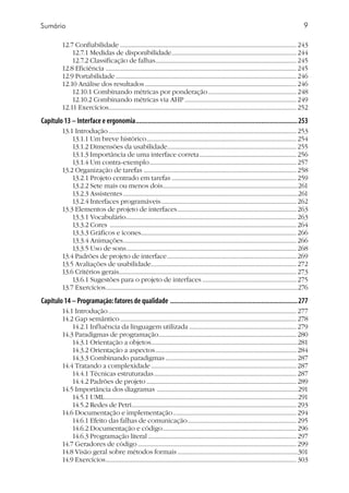 Sumário
12.7 Confiabilidade ......................................................................................................................... 243
12.7.1 Medidas de disponibilidade...................................................................................... 244
12.7.2 Classificação de falhas................................................................................................. 245
12.8 Eficiência ................................................................................................................................... 245
12.9 Portabilidade............................................................................................................................ 246
12.10 Análise dos resultados........................................................................................................ 246
12.10.1 Combinando métricas por ponderação............................................................. 248
12.10.2 Combinando métricas via AHP............................................................................. 249
12.11 Exercícios................................................................................................................................. 252
Capítulo 13 – Interface e ergonomia...............................................................................................253
13.1 Introdução................................................................................................................................. 253
13.1.1 Um breve histórico....................................................................................................... 254
13.1.2 Dimensões da usabilidade........................................................................................ 255
13.1.3 Importância de uma interface correta................................................................... 256
13.1.4 Um contra-exemplo..................................................................................................... 257
13.2 Organização de tarefas ......................................................................................................... 258
13.2.1 Projeto centrado em tarefas...................................................................................... 259
13.2.2 Sete mais ou menos dois.............................................................................................261
13.2.3 Assistentes........................................................................................................................261
13.2.4 Interfaces programáveis............................................................................................. 262
13.3 Elementos de projeto de interfaces.................................................................................. 263
13.3.1 Vocabulário..................................................................................................................... 263
13.3.2 Cores ................................................................................................................................ 264
13.3.3 Gráficos e ícones.......................................................................................................... 266
13.3.4 Animações....................................................................................................................... 266
13.3.5 Uso de sons..................................................................................................................... 268
13.4 Padrões de projeto de interface......................................................................................... 269
13.5 Avaliações de usabilidade.................................................................................................... 272
13.6 Critérios gerais......................................................................................................................... 273
13.6.1 Sugestões para o projeto de interfaces................................................................. 275
13.7 Exercícios....................................................................................................................................276
Capítulo 14 – Programação:fatores de qualidade ...........................................................................277
14.1 Introdução................................................................................................................................. 277
14.2 Gap semântico......................................................................................................................... 278
14.2.1 Influência da linguagem utilizada.......................................................................... 279
14.3 Paradigmas de programação............................................................................................... 280
14.3.1 Orientação a objetos.....................................................................................................281
14.3.2 Orientação a aspectos................................................................................................. 284
14.3.3 Combinando paradigmas.......................................................................................... 287
14.4 Tratando a complexidade.................................................................................................... 287
14.4.1 Técnicas estruturadas.................................................................................................. 287
14.4.2 Padrões de projeto....................................................................................................... 289
14.5 Importância dos diagramas .................................................................................................291
14.5.1 UML.....................................................................................................................................291
14.5.2 Redes de Petri................................................................................................................. 293
14.6 Documentação e implementação..................................................................................... 294
14.6.1 Efeito das falhas de comunicação........................................................................... 295
14.6.2 Documentação e código............................................................................................ 296
14.6.3 Programação literal...................................................................................................... 297
14.7 Geradores de código............................................................................................................. 299
14.8 Visão geral sobre métodos formais...................................................................................301
14.9 Exercícios................................................................................................................................... 303
 