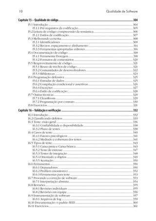 10 Qualidade de Software
Capítulo 15 – Qualidade de código..................................................................................................304
15.1 Introdução................................................................................................................................. 304
15.1.1 Pré-requisitos da codificação................................................................................... 305
15.2 Leitura de código: compreensão da semântica............................................................ 306
15.2.1 Estilos de codificação.................................................................................................. 307
15.3 Melhorando a escrita.............................................................................................................. 308
15.3.1 Identificadores............................................................................................................... 309
15.3.2 Recuos, espaçamento e alinhamento.....................................................................314
15.3.3 Ferramentas apropriadas: editores..........................................................................316
15.4 Documentação de código ....................................................................................................318
15.4.1 Ferramenta Doxygen....................................................................................................318
15.4.2 Formatos de comentários.......................................................................................... 320
15.5 Reaproveitamento de código..............................................................................................321
15.5.1 Reuso de trechos de código.......................................................................................321
15.5.2 Comunidades de desenvolvedores........................................................................ 322
15.5.3 Bibliotecas....................................................................................................................... 323
15.6 Programação defensiva......................................................................................................... 325
15.6.1 Entradas de dados......................................................................................................... 325
15.6.2 Compilação condicional e assertivas.................................................................... 326
15.6.3 Exceções.......................................................................................................................... 327
15.6.4 Estilo de codificação.................................................................................................... 328
15.7 Outras técnicas......................................................................................................................... 329
15.7.1 CleanRoom...................................................................................................................... 329
15.7.2 Programação por contrato......................................................................................... 330
15.8 Exercícios....................................................................................................................................331
Capítulo 16 –Validação e verificação..............................................................................................332
16.1 Introdução................................................................................................................................. 332
16.2 Classificando defeitos............................................................................................................ 333
16.3 Teste: visão geral..................................................................................................................... 336
16.3.1 Confiabilidade e disponibilidade............................................................................ 338
16.3.2 Plano de testes............................................................................................................... 338
16.4 Casos de teste........................................................................................................................... 340
16.4.1 Fatores psicológicos.....................................................................................................341
16.4.2 Medindo a cobertura dos testes...............................................................................341
16.5 Tipos de teste........................................................................................................................... 343
16.5.1 Caixa-preta e Caixa-branca....................................................................................... 343
16.5.2 Teste de estresse........................................................................................................... 347
16.5.3 Testes de integração.................................................................................................... 348
16.5.4 Orientado a objetos..................................................................................................... 349
16.5.5 Aceitação......................................................................................................................... 350
16.6 Ferramentas............................................................................................................................... 350
16.6.1 Depuradores................................................................................................................... 350
16.6.2 Profilers (monitores)................................................................................................... 352
16.6.3 Ferramentas para teste................................................................................................ 353
16.7 Provando a correção de software..................................................................................... 353
16.7.1 Interpretação abstrata.................................................................................................. 354
16.8 Revisões...................................................................................................................................... 355
16.8.1 Revisões individuais.................................................................................................... 355
16.8.2 Revisões em equipe..................................................................................................... 356
16.9 Instrumentação de software............................................................................................... 357
16.9.1 Arquivos de log............................................................................................................. 359
16.10 Documentação: o padrão IEEE........................................................................................ 360
16.11 Exercícios..................................................................................................................................361
 