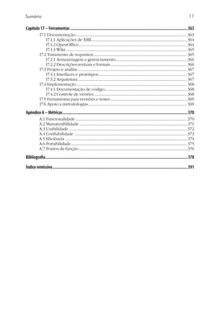 11
Capítulo 17 – Ferramentas.............................................................................................................363
17.1 Documentação......................................................................................................................... 363
17.1.1 Aplicações de XML....................................................................................................... 364
17.1.2 OpenOffice...................................................................................................................... 364
17.1.3 Wiki.................................................................................................................................... 365
17.2 Tratamento de requisitos...................................................................................................... 365
17.2.1 Armazenagem e gerenciamento.............................................................................. 366
17.2.2 Descrições textuais e formais................................................................................... 366
17.3 Projeto e análise....................................................................................................................... 367
17.3.1 Interfaces e protótipos................................................................................................ 367
17.3.2 Arquitetura....................................................................................................................... 367
17.4 Implementação........................................................................................................................ 368
17.4.1 Documentação de código......................................................................................... 368
17.4.2 Controle de versões..................................................................................................... 368
17.5 Ferramentas para revisões e testes.................................................................................... 369
17.6 Apoio a metodologias........................................................................................................... 369
Apêndice A – Métricas....................................................................................................................370
A.1 Funcionalidade ......................................................................................................................... 370
A.2 Manutenibilidade .....................................................................................................................371
A.3 Usabilidade ................................................................................................................................ 372
A.4 Confiabilidade .......................................................................................................................... 373
A.5 Eficiência .....................................................................................................................................374
A.6 Portabilidade.............................................................................................................................. 375
A.7 Pontos de função.......................................................................................................................376
Bibliografia....................................................................................................................................378
Índice remissivo.............................................................................................................................391
Sumário
 