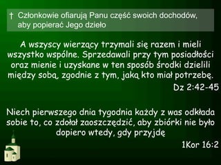 †  Członkowie ofiarują Panu część swoich dochodów,
   aby popierać Jego dzieło

   A wszyscy wierzący trzymali się razem i mieli
wszystko wspólne. Sprzedawali przy tym posiadłości
 oraz mienie i uzyskane w ten sposób środki dzielili
między sobą, zgodnie z tym, jaką kto miał potrzebę.
                                         Dz 2:42-45

Niech pierwszego dnia tygodnia każdy z was odkłada
sobie to, co zdołał zaoszczędzić, aby zbiórki nie było
             dopiero wtedy, gdy przyjdę
                                             1Kor 16:2
 