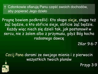 †  Członkowie ofiarują Panu część swoich dochodów,
    aby popierać Jego dzieło

Pragnę bowiem podkreślić: Kto skąpo sieje, skąpo też
 żąć będzie, a kto obficie sieje, obficie żąć będzie.
   Każdy więc niech się dzieli tak, jak postanowił w
 sercu, nie z żalem albo z przymusu, gdyż Bóg kocha
                   radosnego dawcę
                                            2Kor 9:6-7

 Czcij Pana darami ze swojego mienia i z pierwocin
             wszystkich twoich plonów
                                            Przyp 3:9
 