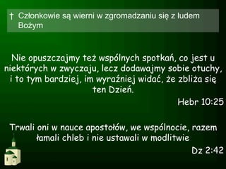 †  Członkowie są wierni w zgromadzaniu się z ludem
    Bożym



  Nie opuszczajmy też wspólnych spotkań, co jest u
niektórych w zwyczaju, lecz dodawajmy sobie otuchy,
 i to tym bardziej, im wyraźniej widać, że zbliża się
                      ten Dzień.
                                           Hebr 10:25

 Trwali oni w nauce apostołów, we wspólnocie, razem
        łamali chleb i nie ustawali w modlitwie
                                                Dz 2:42
 