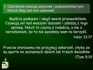 †  Członkowie ukazują szacunek i posłuszeństwo tym,
   których Bóg nad nimi ustanowił

   Bądźcie posłuszni i ulegli swoim przewodnikom.
 Czuwają oni nad waszymi duszami i zdadzą z tego
    sprawę. Niech to czynią z radością, a nie z
 narzekaniem, bo to nie wyszłoby wam na korzyść.
                                          Hebr 13:17

Przeciw starszemu nie przyjmuj oskarżeń, chyba że
są oparte na zeznaniach dwóch lub trzech świadków
                                         1Tym 5:19
 