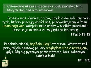 †  Członkowie ukazują szacunek i posłuszeństwo tym,
   których Bóg nad nimi ustanowił

   Prosimy was również, bracia, abyście darzyli uznaniem
tych, którzy pracują wśród was, przewodzą wam w Panu i
upominają was. Miejcie takie osoby w wielkim poważaniu.
       Darzcie je miłością ze względu na ich pracę.
                                              1Tes 5:12-13

Podobnie młodsi, bądźcie ulegli starszym. Wszyscy zaś
przyjmijcie postawę pokory względem siebie nawzajem,
  gdyż Bóg się pysznym przeciwstawia, lecz pokornym
                     udziela łaski
                                               1Ptr 5:5
 