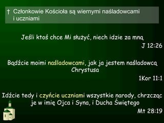 †  Członkowie Kościoła są wiernymi naśladowcami
    i uczniami


      Jeśli ktoś chce Mi służyć, niech idzie za mną
                                                  J 12:26

 Bądźcie moimi naśladowcami, jak ja jestem naśladowcą
                       Chrystusa
                                                1Kor 11:1

Idźcie tedy i czyńcie uczniami wszystkie narody, chrzcząc
          je w imię Ojca i Syna, i Ducha Świętego
                                                 Mt 28:19
 