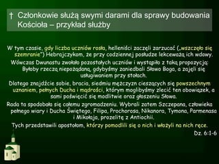 †  Członkowie służą swymi darami dla sprawy budowania
   Kościoła – przykład służby

W tym czasie, gdy liczba uczniów rosła, helleniści zaczęli zarzucać („wszczęło się
   szemranie”) Hebrajczykom, że przy codziennej posłudze lekceważą ich wdowy.
 Wówczas Dwunastu zwołało pozostałych uczniów i wystąpiło z taką propozycją:
      Byłoby rzeczą niepożądaną, gdybyśmy zaniedbali Słowo Boga, a zajęli się
                             usługiwaniem przy stołach.
 Dlatego znajdźcie sobie, bracia, siedmiu mężczyzn cieszących się powszechnym
  uznaniem, pełnych Ducha i mądrości, którym moglibyśmy zlecić ten obowiązek, a
                 sami poświęcić się modlitwie oraz głoszeniu Słowa.
Rada ta spodobała się całemu zgromadzeniu. Wybrali zatem Szczepana, człowieka
 pełnego wiary i Ducha Świętego, Filipa, Prochorosa, Nikanora, Tymona, Parmenasa
                          i Mikołaja, prozelitę z Antiochii.
  Tych przedstawili apostołom, którzy pomodlili się o nich i włożyli na nich ręce.
                                                                            Dz. 6:1-6
 