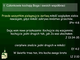 †  Członkowie kochają Boga i swoich współbraci


Przede wszystkim pielęgnujcie żarliwą miłość względem siebie
      nawzajem, gdyż miłość zakrywa mnóstwo grzechów.
                                                     1Ptr 4:8

   Daję wam nowe przykazanie: Kochajcie się wzajemnie;
      kochajcie jedni drugich tak, jak Ja was ukochałem
                                                  J 13:34-35

          cierpliwie znoście jedni drugich w miłości
                                                       Ef 4:2
         W świetle trwa ten, kto kocha swego brata
                                                       1J 2:10
 