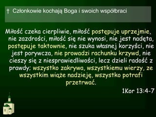 †  Członkowie kochają Boga i swoich współbraci


Miłość czeka cierpliwie, miłość postępuje uprzejmie,
 nie zazdrości, miłość się nie wynosi, nie jest nadęta,
 postępuje taktownie, nie szuka własnej korzyści, nie
  jest porywcza, nie prowadzi rachunku krzywd, nie
 cieszy się z niesprawiedliwości, lecz dzieli radość z
 prawdy; wszystko zakrywa, wszystkiemu wierzy, ze
     wszystkim wiąże nadzieję, wszystko potrafi
                      przetrwać.
                                            1Kor 13:4-7
 