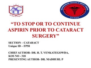 “TO STOP OR TO CONTINUE
ASPIRIN PRIOR TO CATARACT
SURGERY”
SECTION – CATARACT
Unique ID – FP50
CHIEF AUTHOR- DR. H. T. VENKATEGOWDA,
KOS NO - 318
PRESENTING AUTHOR- DR. MADHURI. P
 