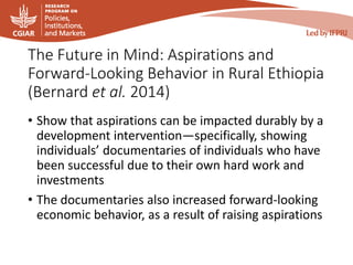 The Future in Mind: Aspirations and
Forward-Looking Behavior in Rural Ethiopia
(Bernard et al. 2014)
• Show that aspirations can be impacted durably by a
development intervention—specifically, showing
individuals’ documentaries of individuals who have
been successful due to their own hard work and
investments
• The documentaries also increased forward-looking
economic behavior, as a result of raising aspirations
 