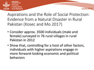 Aspirations and the Role of Social Protection:
Evidence from a Natural Disaster in Rural
Pakistan (Kosec and Mo 2017)
• Consider approx. 3500 individuals (male and
female) surveyed in 76 rural villages in rural
Pakistan in 2012
• Show that, controlling for a host of other factors,
individuals with higher aspirations engage in
more forward-looking economic and political
behaviors
 