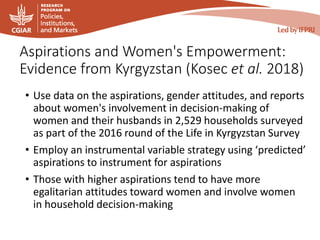 Aspirations and Women's Empowerment:
Evidence from Kyrgyzstan (Kosec et al. 2018)
• Use data on the aspirations, gender attitudes, and reports
about women's involvement in decision-making of
women and their husbands in 2,529 households surveyed
as part of the 2016 round of the Life in Kyrgyzstan Survey
• Employ an instrumental variable strategy using ‘predicted’
aspirations to instrument for aspirations
• Those with higher aspirations tend to have more
egalitarian attitudes toward women and involve women
in household decision-making
 