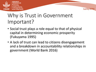 Why is Trust in Government
Important?
• Social trust plays a role equal to that of physical
capital in determining economic prosperity
(Fukuyama 1995)
• A lack of trust can lead to citizens disengagement
and a breakdown in accountability relationships in
government (World Bank 2016)
 
