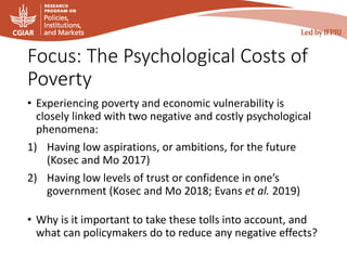 Focus: The Psychological Costs of
Poverty
• Experiencing poverty and economic vulnerability is
closely linked with two negative and costly psychological
phenomena:
1) Having low aspirations, or ambitions, for the future
(Kosec and Mo 2017)
2) Having low levels of trust or confidence in one’s
government (Kosec and Mo 2018; Evans et al. 2019)
• Why is it important to take these tolls into account, and
what can policymakers do to reduce any negative effects?
 