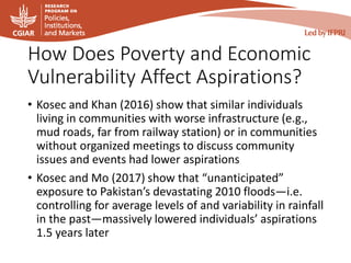 How Does Poverty and Economic
Vulnerability Affect Aspirations?
• Kosec and Khan (2016) show that similar individuals
living in communities with worse infrastructure (e.g.,
mud roads, far from railway station) or in communities
without organized meetings to discuss community
issues and events had lower aspirations
• Kosec and Mo (2017) show that “unanticipated”
exposure to Pakistan’s devastating 2010 floods—i.e.
controlling for average levels of and variability in rainfall
in the past—massively lowered individuals’ aspirations
1.5 years later
 
