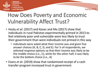 How Does Poverty and Economic
Vulnerability Affect Trust?
• Healy et al. (2017) and Kosec and Mo (2017) show that
individuals in rural Pakistan experimentally primed in 2013 to
feel relatively poor and vulnerable were less likely to trust
their government than were individuals not primed in this way
• Individuals were asked what their income was and given five
answer choices (A, B, C, D, and E). For ½ of respondents, we
selected response options so that their income was likely to be
the middle choice (i.e., C), while for the other half, it was likely
to be the bottom choice (i.e., A)
• Evans et al. (2019) show that randomized receipt of a cash
transfer program increased trust in government
 