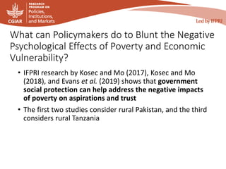 What can Policymakers do to Blunt the Negative
Psychological Effects of Poverty and Economic
Vulnerability?
• IFPRI research by Kosec and Mo (2017), Kosec and Mo
(2018), and Evans et al. (2019) shows that government
social protection can help address the negative impacts
of poverty on aspirations and trust
• The first two studies consider rural Pakistan, and the third
considers rural Tanzania
 