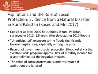 Aspirations and the Role of Social
Protection: Evidence from a Natural Disaster
in Rural Pakistan (Kosec and Mo 2017)
• Consider approx. 2000 households in rural Pakistan,
surveyed in 2012 (1.5 years after devastating 2010 floods)
• “Unanticipated” exposure to the floods significantly
lowered aspirations, especially among the poor
• Receipt of government social protection (flood relief via the
“Watan Card” program; approx. 10% of monthly income for
a year) eliminated the negative impacts
• The value of social protection is underestimated if
aspirations are ignored
 