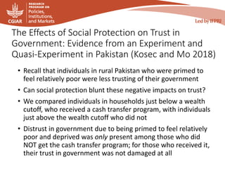 The Effects of Social Protection on Trust in
Government: Evidence from an Experiment and
Quasi-Experiment in Pakistan (Kosec and Mo 2018)
• Recall that individuals in rural Pakistan who were primed to
feel relatively poor were less trusting of their government
• Can social protection blunt these negative impacts on trust?
• We compared individuals in households just below a wealth
cutoff, who received a cash transfer program, with individuals
just above the wealth cutoff who did not
• Distrust in government due to being primed to feel relatively
poor and deprived was only present among those who did
NOT get the cash transfer program; for those who received it,
their trust in government was not damaged at all
 