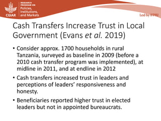 Cash Transfers Increase Trust in Local
Government (Evans et al. 2019)
• Consider approx. 1700 households in rural
Tanzania, surveyed as baseline in 2009 (before a
2010 cash transfer program was implemented), at
midline in 2011, and at endline in 2012
• Cash transfers increased trust in leaders and
perceptions of leaders’ responsiveness and
honesty.
• Beneficiaries reported higher trust in elected
leaders but not in appointed bureaucrats.
 