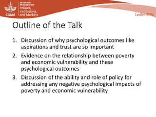 Outline of the Talk
1. Discussion of why psychological outcomes like
aspirations and trust are so important
2. Evidence on the relationship between poverty
and economic vulnerability and these
psychological outcomes
3. Discussion of the ability and role of policy for
addressing any negative psychological impacts of
poverty and economic vulnerability
 