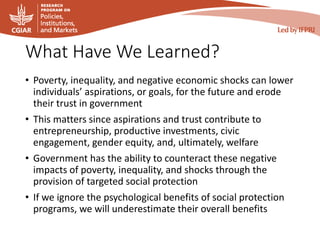 What Have We Learned?
• Poverty, inequality, and negative economic shocks can lower
individuals’ aspirations, or goals, for the future and erode
their trust in government
• This matters since aspirations and trust contribute to
entrepreneurship, productive investments, civic
engagement, gender equity, and, ultimately, welfare
• Government has the ability to counteract these negative
impacts of poverty, inequality, and shocks through the
provision of targeted social protection
• If we ignore the psychological benefits of social protection
programs, we will underestimate their overall benefits
 